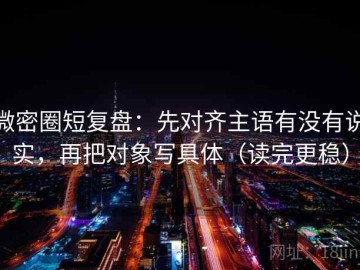 微密圈短复盘：先对齐主语有没有说实，再把对象写具体（读完更稳）