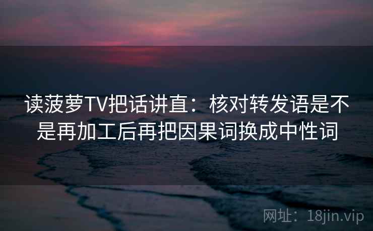 读菠萝TV把话讲直：核对转发语是不是再加工后再把因果词换成中性词