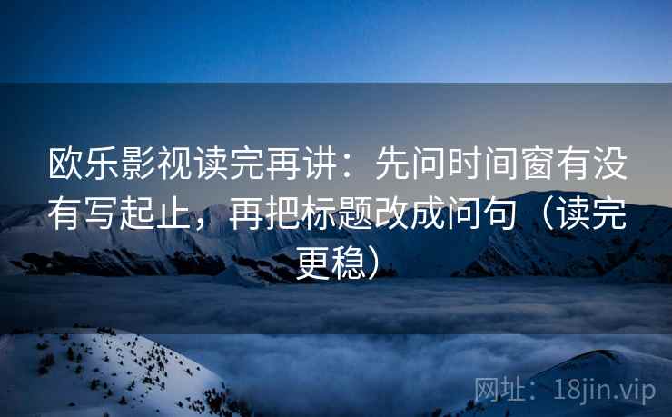 欧乐影视读完再讲：先问时间窗有没有写起止，再把标题改成问句（读完更稳）