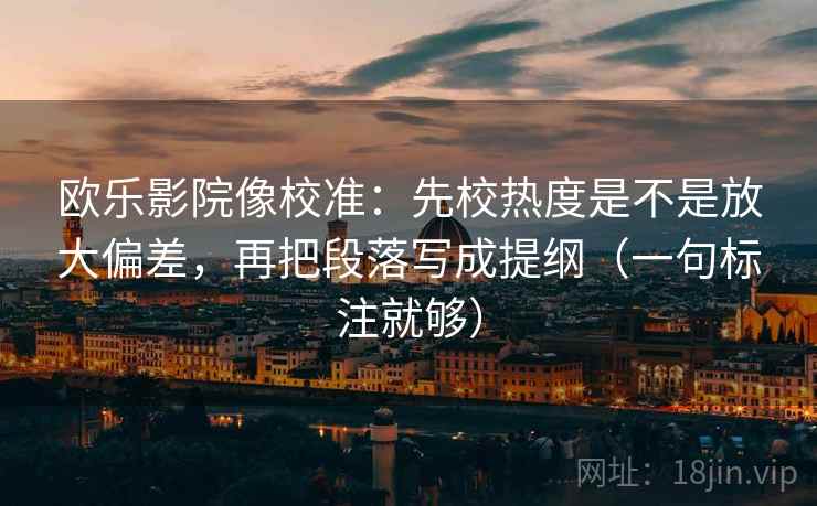 欧乐影院像校准：先校热度是不是放大偏差，再把段落写成提纲（一句标注就够）
