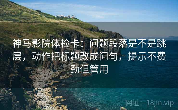 神马影院体检卡：问题段落是不是跳层，动作把标题改成问句，提示不费劲但管用