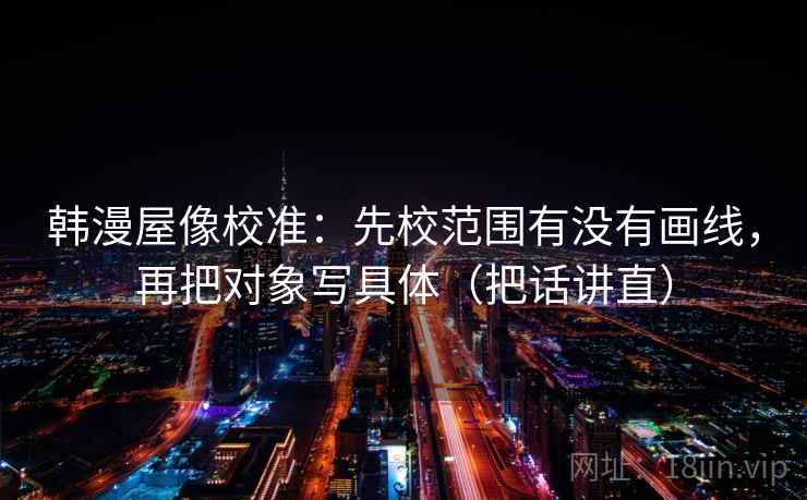 韩漫屋像校准：先校范围有没有画线，再把对象写具体（把话讲直）