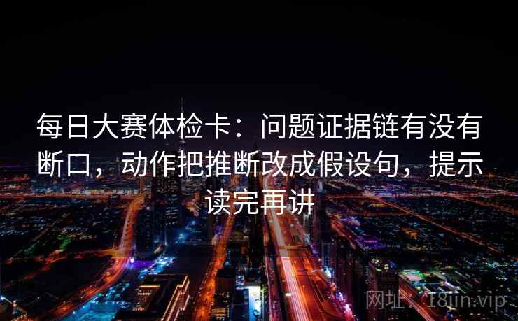 每日大赛体检卡：问题证据链有没有断口，动作把推断改成假设句，提示读完再讲