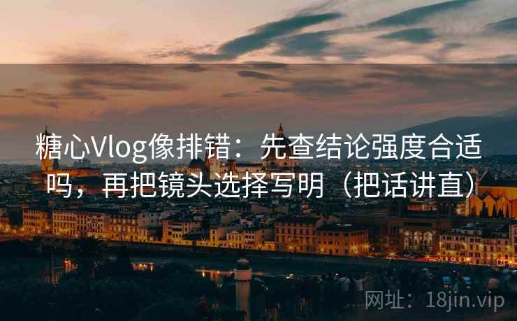 糖心Vlog像排错：先查结论强度合适吗，再把镜头选择写明（把话讲直）