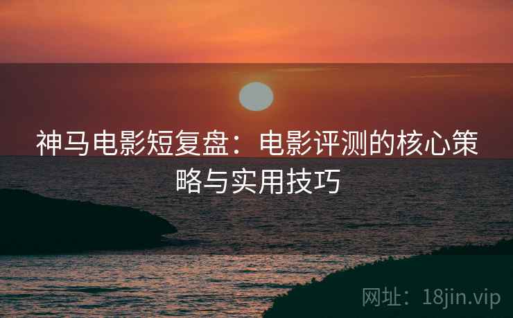 神马电影短复盘：电影评测的核心策略与实用技巧