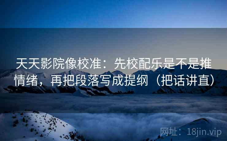天天影院像校准：先校配乐是不是推情绪，再把段落写成提纲（把话讲直）