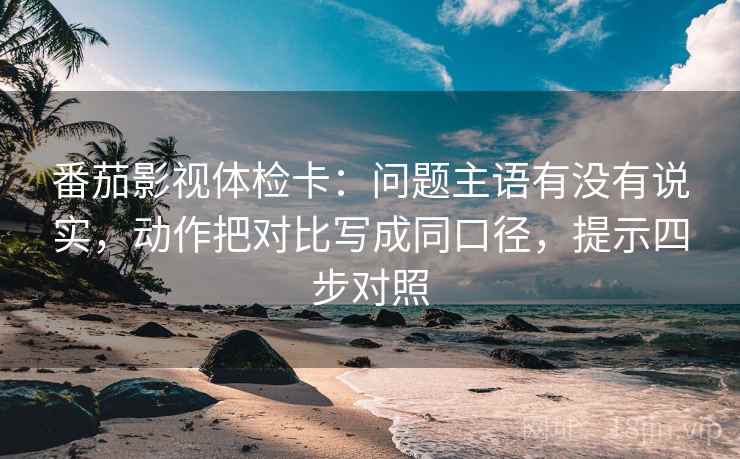 番茄影视体检卡：问题主语有没有说实，动作把对比写成同口径，提示四步对照
