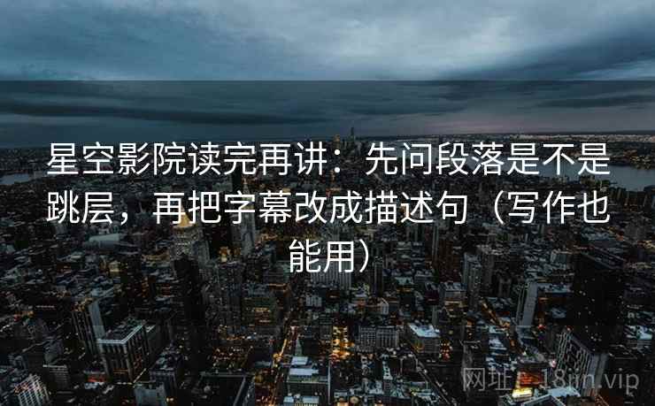 星空影院读完再讲：先问段落是不是跳层，再把字幕改成描述句（写作也能用）