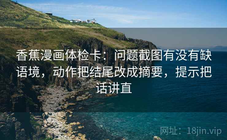 香蕉漫画体检卡：问题截图有没有缺语境，动作把结尾改成摘要，提示把话讲直