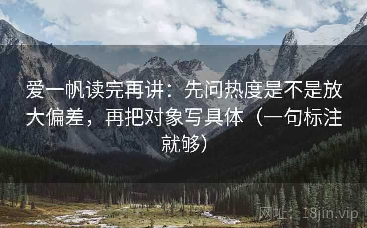 爱一帆读完再讲：先问热度是不是放大偏差，再把对象写具体（一句标注就够）