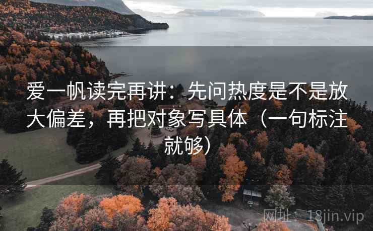 爱一帆读完再讲：先问热度是不是放大偏差，再把对象写具体（一句标注就够）