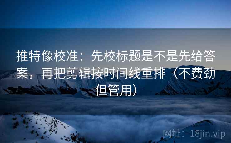 推特像校准：先校标题是不是先给答案，再把剪辑按时间线重排（不费劲但管用）