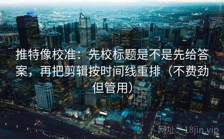 推特像校准：先校标题是不是先给答案，再把剪辑按时间线重排（不费劲但管用）