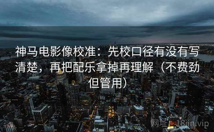 神马电影像校准：先校口径有没有写清楚，再把配乐拿掉再理解（不费劲但管用）