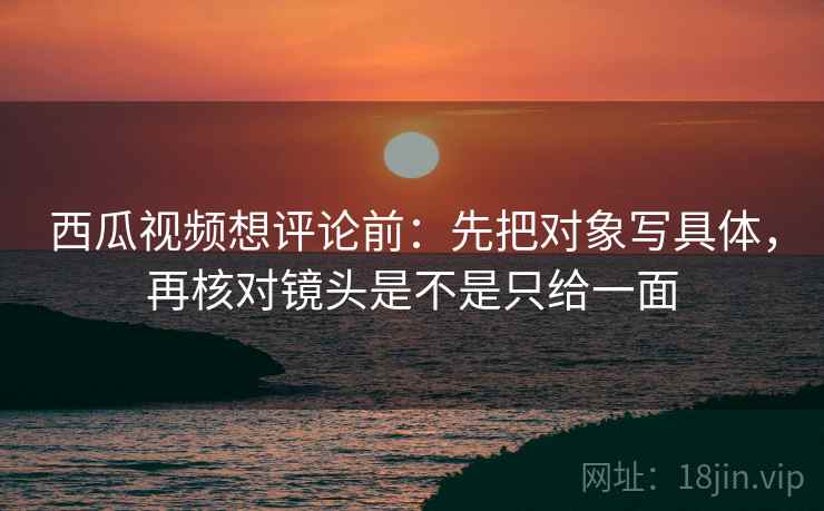 西瓜视频想评论前:先把对象写具体,再核对镜头是不是只给一面 西瓜视频想评论前:先把对象写具体,再核对镜头是不是只给一面