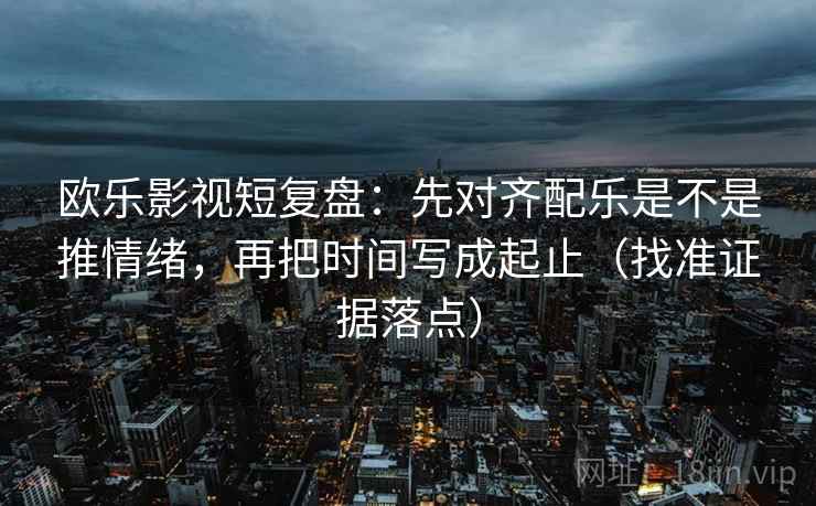 欧乐影视短复盘：先对齐配乐是不是推情绪，再把时间写成起止（找准证据落点）