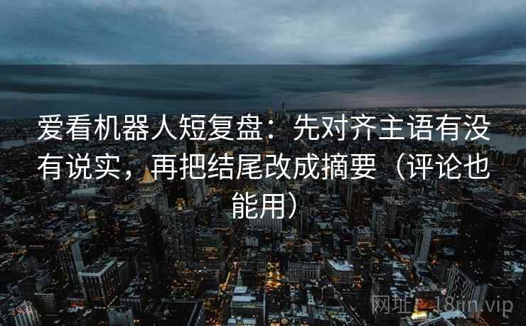 爱看机器人短复盘：先对齐主语有没有说实，再把结尾改成摘要（评论也能用）