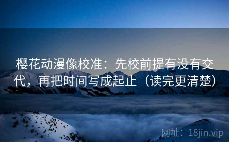 樱花动漫像校准：先校前提有没有交代，再把时间写成起止（读完更清楚）