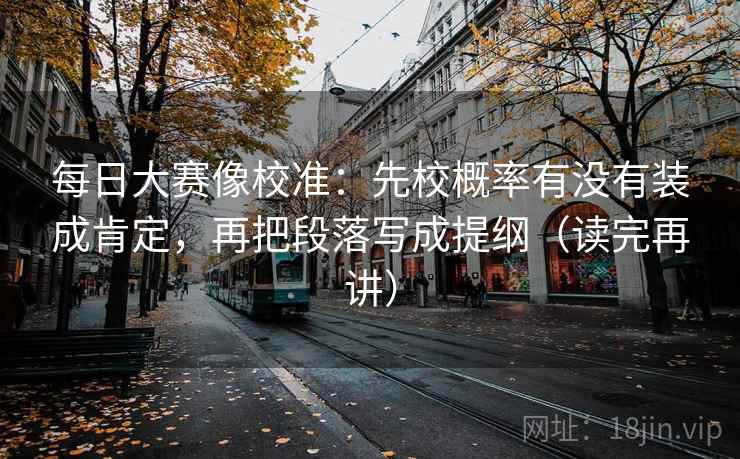 每日大赛像校准：先校概率有没有装成肯定，再把段落写成提纲（读完再讲）
