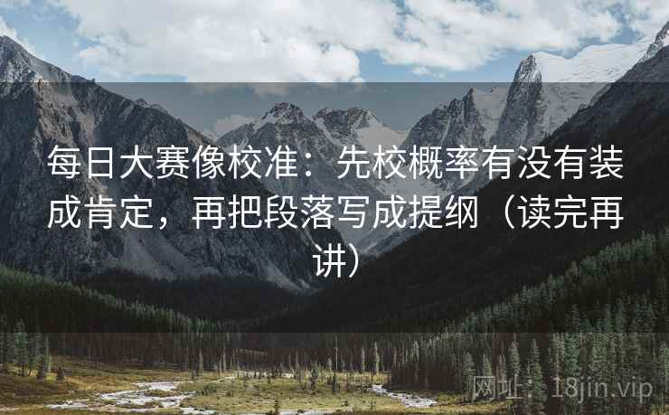 每日大赛像校准：先校概率有没有装成肯定，再把段落写成提纲（读完再讲）