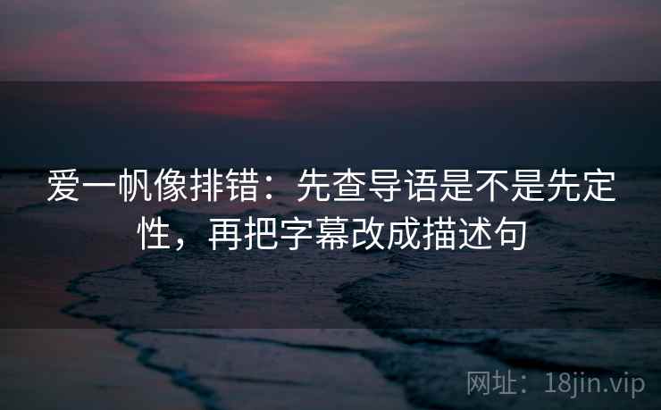 爱一帆像排错：先查导语是不是先定性，再把字幕改成描述句
