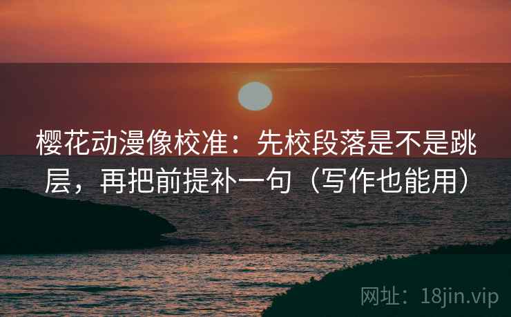樱花动漫像校准：先校段落是不是跳层，再把前提补一句（写作也能用）