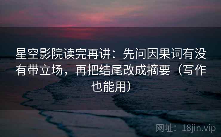 星空影院读完再讲：先问因果词有没有带立场，再把结尾改成摘要（写作也能用）