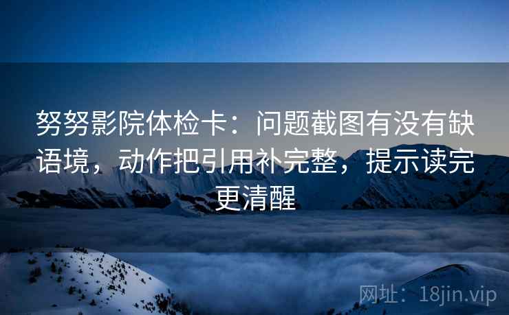 努努影院体检卡：问题截图有没有缺语境，动作把引用补完整，提示读完更清醒