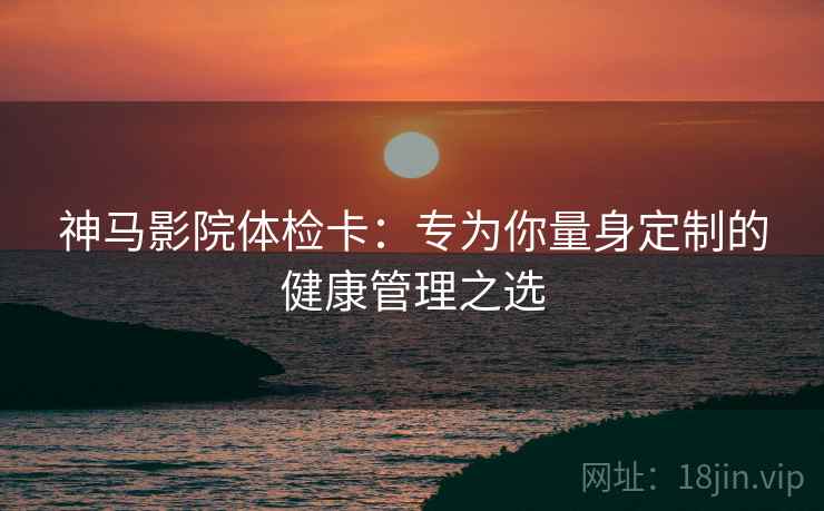 神马影院体检卡：专为你量身定制的健康管理之选