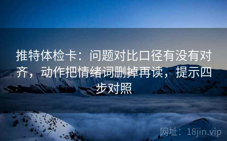 推特体检卡：问题对比口径有没有对齐，动作把情绪词删掉再读，提示四步对照