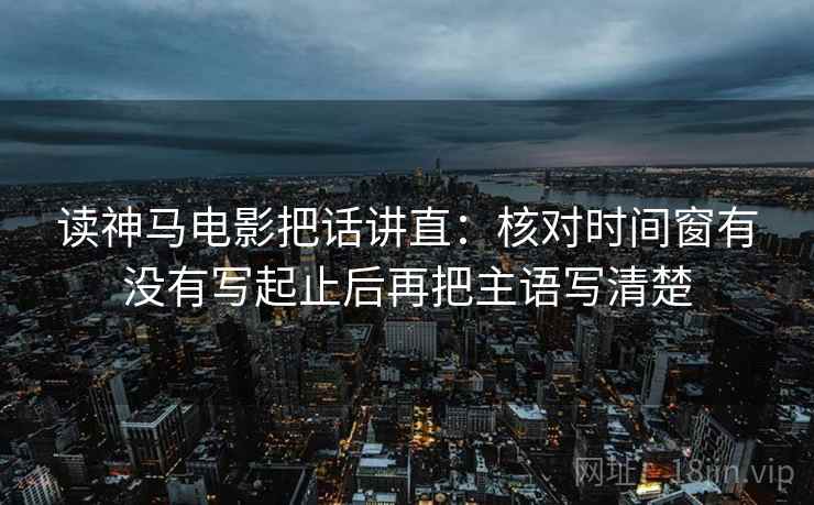 读神马电影把话讲直：核对时间窗有没有写起止后再把主语写清楚