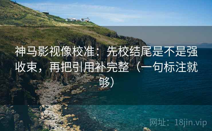 神马影视像校准:先校结尾是不是强收束,再把引用补完整(一句标注就够) 神马影视像校准:先校结尾是不是强收束,再把引用补完整(一句标注就够)