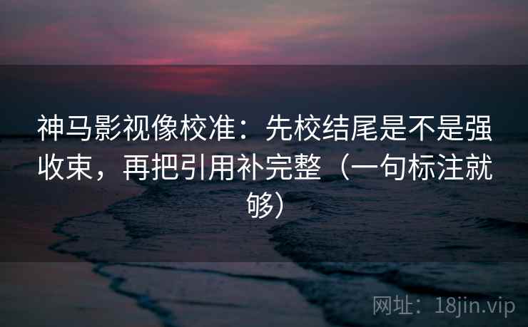 神马影视像校准:先校结尾是不是强收束,再把引用补完整(一句标注就够) 神马影视像校准:先校结尾是不是强收束,再把引用补完整(一句标注就够)