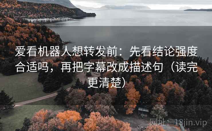 爱看机器人想转发前：先看结论强度合适吗，再把字幕改成描述句（读完更清楚）