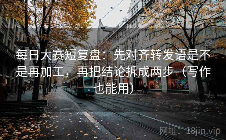 每日大赛短复盘：先对齐转发语是不是再加工，再把结论拆成两步（写作也能用）