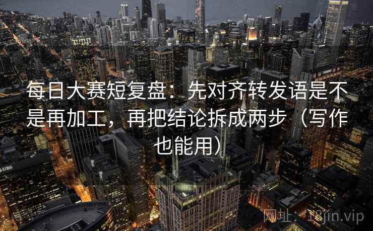 每日大赛短复盘：先对齐转发语是不是再加工，再把结论拆成两步（写作也能用）