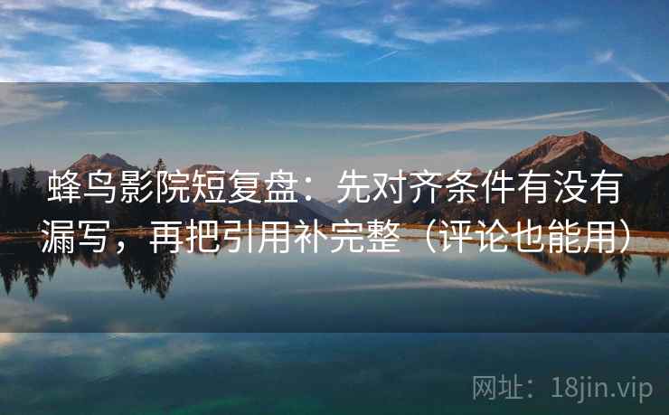 蜂鸟影院短复盘：先对齐条件有没有漏写，再把引用补完整（评论也能用）