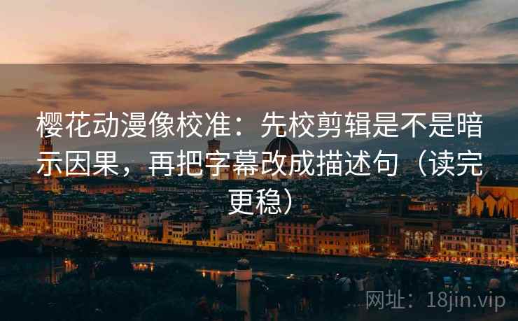 樱花动漫像校准：先校剪辑是不是暗示因果，再把字幕改成描述句（读完更稳）