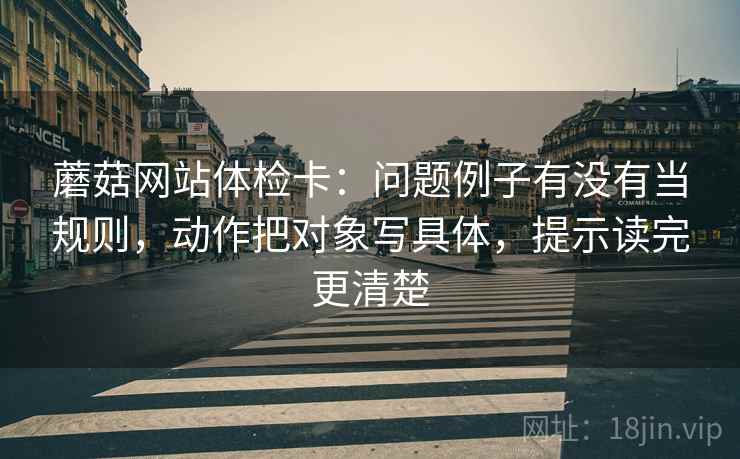 蘑菇网站体检卡:问题例子有没有当规则,动作把对象写具体,提示读完更清楚 蘑菇网站体检卡:问题例子有没有当规则,动作把对象写具体,提示读完更清楚