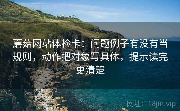 蘑菇网站体检卡:问题例子有没有当规则,动作把对象写具体,提示读完更清楚 蘑菇网站体检卡:问题例子有没有当规则,动作把对象写具体,提示读完更清楚