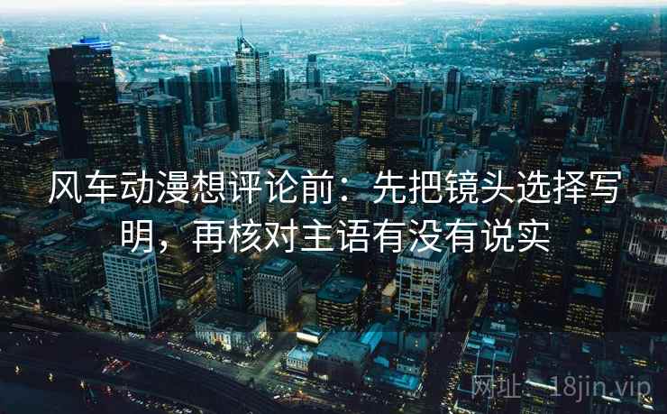风车动漫想评论前：先把镜头选择写明，再核对主语有没有说实