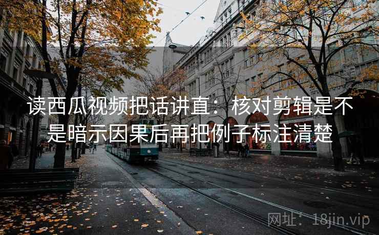 读西瓜视频把话讲直：核对剪辑是不是暗示因果后再把例子标注清楚