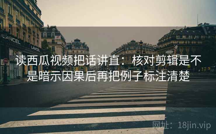 读西瓜视频把话讲直：核对剪辑是不是暗示因果后再把例子标注清楚