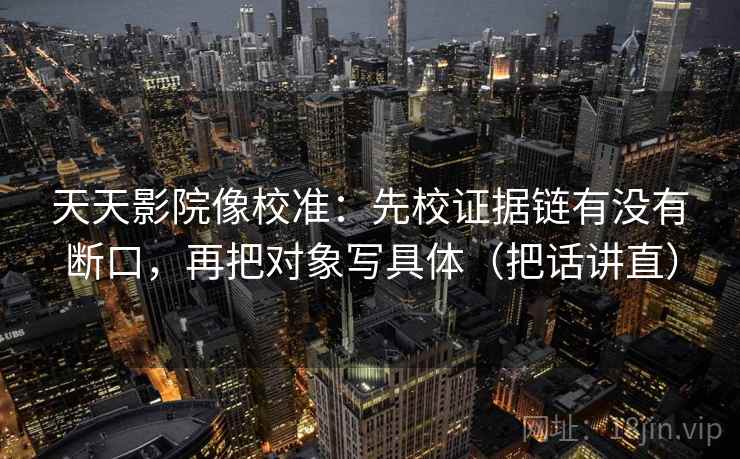 天天影院像校准:先校证据链有没有断口,再把对象写具体(把话讲直) 天天影院像校准:先校证据链有没有断口,再把对象写具体(把话讲直)